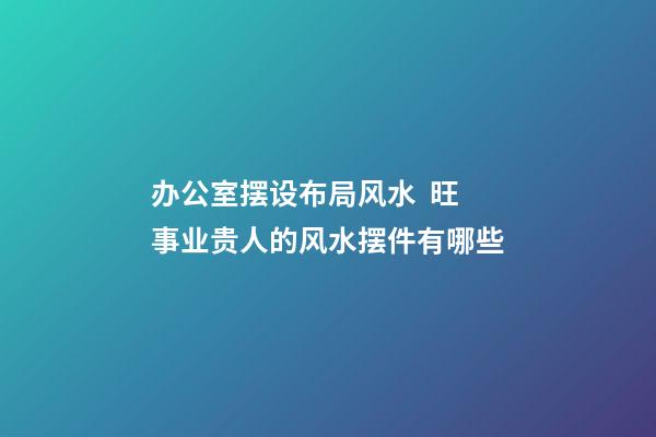 办公室摆设布局风水  旺事业贵人的风水摆件有哪些
